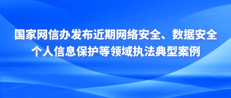 国家网信办发布近期网络安全、数据安全、个人信息保护等领域执法典型案例